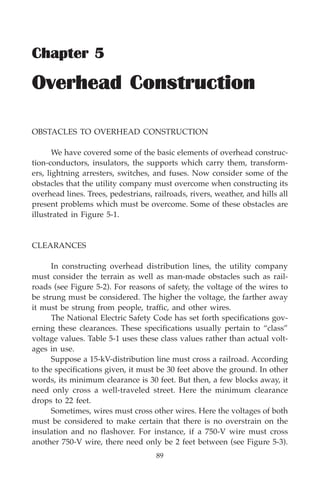 Overhead Construction 89
89
Chapter 5
Overhead Construction
OBSTACLES TO OVERHEAD CONSTRUCTION
We have covered some of the basic elements of overhead construc-
tion-conductors, insulators, the supports which carry them, transform-
ers, lightning arresters, switches, and fuses. Now consider some of the
obstacles that the utility company must overcome when constructing its
overhead lines. Trees, pedestrians, railroads, rivers, weather, and hills all
present problems which must be overcome. Some of these obstacles are
illustrated in Figure 5-1.
CLEARANCES
In constructing overhead distribution lines, the utility company
must consider the terrain as well as man-made obstacles such as rail-
roads (see Figure 5-2). For reasons of safety, the voltage of the wires to
be strung must be considered. The higher the voltage, the farther away
it must be strung from people, traffic, and other wires.
The National Electric Safety Code has set forth specifications gov-
erning these clearances. These specifications usually pertain to “class”
voltage values. Table 5-1 uses these class values rather than actual volt-
ages in use.
Suppose a 15-kV-distribution line must cross a railroad. According
to the specifications given, it must be 30 feet above the ground. In other
words, its minimum clearance is 30 feet. But then, a few blocks away, it
need only cross a well-traveled street. Here the minimum clearance
drops to 22 feet.
Sometimes, wires must cross other wires. Here the voltages of both
must be considered to make certain that there is no overstrain on the
insulation and no flashover. For instance, if a 750-V wire must cross
another 750-V wire, there need only be 2 feet between (see Figure 5-3).
 