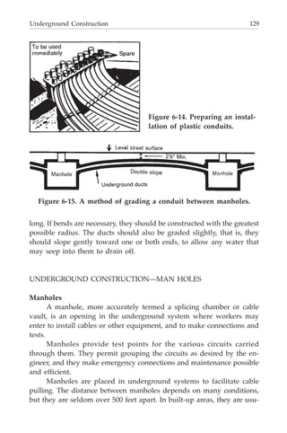 Underground Construction 129
long. If bends are necessary, they should be constructed with the greatest
possible radius. The ducts should also be graded slightly, that is, they
should slope gently toward one or both ends, to allow any water that
may seep into them to drain off.
UNDERGROUND CONSTRUCTION—MAN HOLES
Manholes
A manhole, more accurately termed a splicing chamber or cable
vault, is an opening in the underground system where workers may
enter to install cables or other equipment, and to make connections and
tests.
Manholes provide test points for the various circuits carried
through them. They permit grouping the circuits as desired by the en-
gineer, and they make emergency connections and maintenance possible
and efficient.
Manholes are placed in underground systems to facilitate cable
pulling. The distance between manholes depends on many conditions,
but they are seldom over 500 feet apart. In built-up areas, they are usu-
Figure 6-14. Preparing an instal-
lation of plastic conduits.
Figure 6-15. A method of grading a conduit between manholes.
 