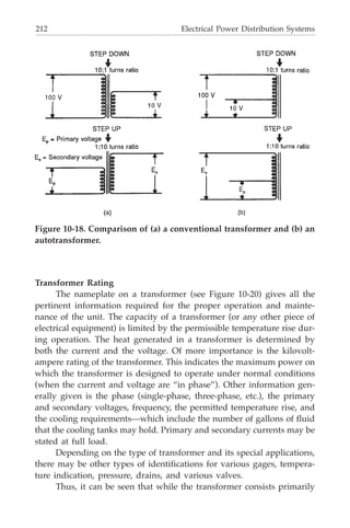 212 Electrical Power Distribution Systems
Transformer Rating
The nameplate on a transformer (see Figure 10-20) gives all the
pertinent information required for the proper operation and mainte-
nance of the unit. The capacity of a transformer (or any other piece of
electrical equipment) is limited by the permissible temperature rise dur-
ing operation. The heat generated in a transformer is determined by
both the current and the voltage. Of more importance is the kilovolt-
ampere rating of the transformer. This indicates the maximum power on
which the transformer is designed to operate under normal conditions
(when the current and voltage are “in phase”). Other information gen-
erally given is the phase (single-phase, three-phase, etc.), the primary
and secondary voltages, frequency, the permitted temperature rise, and
the cooling requirements—which include the number of gallons of fluid
that the cooling tanks may hold. Primary and secondary currents may be
stated at full load.
Depending on the type of transformer and its special applications,
there may be other types of identifications for various gages, tempera-
ture indication, pressure, drains, and various valves.
Thus, it can be seen that while the transformer consists primarily
Figure 10-18. Comparison of (a) a conventional transformer and (b) an
autotransformer.
 