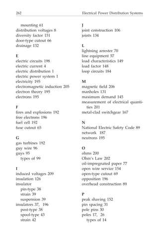 262 Electrical Power Distribution Systems
mounting 61
distribution voltages 8
diversity factor 151
door-type cutout 66
drainage 132
E
electric circuits 198
electric current 4
electric distribution 1
electric power system 1
electricity 195
electromagnetic induction 205
electron theory 195
electrons 195
F
fires and explosions 192
free electrons 196
fuel cell 192
fuse cutout 65
G
gas turbines 192
guy wire 96
guys 95
types of 99
I
induced voltages 209
insulation 126
insulator
pin-type 38
strain 39
suspension 39
insulators 37, 196
post-type 38
spool-type 43
strain 42
J
joint construction 106
joints 134
L
lightning arrester 70
line equipment 57
load characteristics 149
load factor 148
loop circuits 184
M
magnetic field 206
manholes 131
maximum demand 145
measurement of electrical quanti-
ties 201
metal-clad switchgear 167
N
National Electric Safety Code 89
network 187
neutrons 195
O
ohms 200
Ohm’s Law 202
oil-impregnated paper 77
open wire service 154
open-type cutout 69
opposition 196
overhead construction 89
P
peak shaving 152
pin spacing 31
pole pins 30
poles 17, 26
types of 14
 