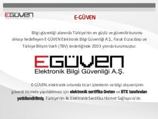 E-GÜVEN
Bilgi güvenliği alanında Türkiye’nin en güçlü ve güvenilir kurumu
olmayı hedefleyen E-GÜVEN Elektronik Bilgi Güvenliği A.Ş., Faruk Eczacıbaşı ve
Türkiye Bilişim Vakfı (TBV) önderliğinde 2003 yılında kurulmuştur.
E-GÜVEN; elektronik ortamda ticari işlemlerin ve bilgi alışverişinin
güvenli biçimde yapılabilmesi için elektronik sertifika üreten ve BTK tarafından
yetkilendirilmiş, Türkiye’nin ilk Elektronik Sertifika Hizmet Sağlayıcısı’dır.
 
