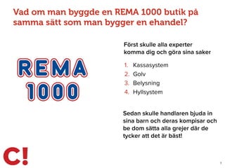 Vad om man byggde en REMA 1000 butik på
samma sätt som man bygger en ehandel?
Först skulle alla experter
komma dig och göra sina saker
7
1. Kassasystem
2. Golv
3. Belysning
4. Hyllsystem
Sedan skulle handlaren bjuda in
sina barn och deras kompisar och
be dom sätta alla grejer där de
tycker att det är bäst!
 