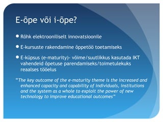 E-õpe või i-õpe?
Rõhk elektrooniliselt innovatsioonile
E-kursuste rakendamine õppetöö toetamiseks
E-küpsus (e-maturity)- võime/suutlikkus kasutada IKT
vahendeid õpetuse parendamiseks/toimetulekuks
reaalses tööelus
“The key outcome of the e-maturity theme is the increased and
enhanced capacity and capability of individuals, institutions
and the system as a whole to exploit the power of new
technology to improve educational outcomes”
 