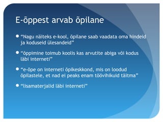 E-õppest arvab õpilane
“Nagu näiteks e-kool, õpilane saab vaadata oma hindeid
ja koduseid ülesandeid”
“õppimine toimub koolis kas arvutite abiga või kodus
läbi interneti”
“e-õpe on interneti õpikeskkond, mis on loodud
õpilastele, et nad ei peaks enam töövihikuid täitma”
“lisamaterjalid läbi interneti”
 
