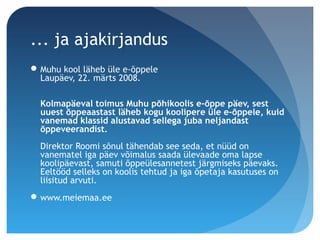 ... ja ajakirjandus
Muhu kool läheb üle e-õppele 
Laupäev, 22. märts 2008.
Kolmapäeval toimus Muhu põhikoolis e-õppe päev, sest
uuest õppeaastast läheb kogu koolipere üle e-õppele, kuid
vanemad klassid alustavad sellega juba neljandast
õppeveerandist.
Direktor Roomi sõnul tähendab see seda, et nüüd on
vanematel iga päev võimalus saada ülevaade oma lapse
koolipäevast, samuti õppeülesannetest järgmiseks päevaks.
Eeltööd selleks on koolis tehtud ja iga õpetaja kasutuses on
liisitud arvuti.
www.meiemaa.ee
 