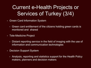 Current e-Health Projects or
Services of Turkey (3/4)
• Green Card Information System
• Green card entitlement of the citizens holding green cards is
monitored and shared
• Tele-Medicine Project
• Distant reporting service in the field of imaging with the use of
information and communication technologies
• Decision Support System
• Analysis, reporting and statistics support for the Health Policy
makers, planners and decision makers
 