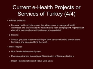 Current e-Health Projects or
Services of Turkey (4/4)
• e-Pulse (e-Nabız)
• Personal health records system that allows users to manage all health
information and to access to the health history from a single point, regardless of
where the examinations and treatments are completed
• e-Training
• Support graduate in-service training of MoH personnel and to provide them
training at any place and time they wish
• Other Projects
• MoH Tender Information System
• Pharmaceutical and International Classification of Diseases Codes s
• Organ Transplantation and Tissue Data Bank
 