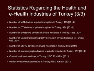 Statistics Regarding the Health and
e-Health Industries of Turkey (3/3)
• Number of MRI devices in private hospitals in Turkey: 403 [2014]
• Number of CT devices in private hospitals in Turkey: 484 [2014]
• Number of ultrasound devices in private hospitals in Turkey: 1865 [2014]
• Number of Doppler ultrasonography devices in private hospitals in Turkey:
666 [2014]
• Number of ECHO devices in private hospitals in Turkey: 666 [2014]
• Number of mammography devices in private hospitals in Turkey: 517 [2014]
• Current health expenditure in Turkey: USD 72,456 M [2013]
• Health investment expenditure in Turkey: USD 4262 M [2013]
 