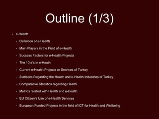 Outline (1/3)
• e-Health
• Definition of e-Health
• Main Players in the Field of e-Health
• Success Factors for e-Health Projects
• The 10 e’s in e-Heath
• Current e-Health Projects or Services of Turkey
• Statistics Regarding the Health and e-Health Industries of Turkey
• Comparative Statistics regarding Health
• Metrics related with Health and e-Health
• EU Citizen’s Use of e-Health Services
• European Funded Projects in the field of ICT for Health and Wellbeing
 