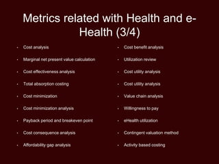 Metrics related with Health and e-
Health (3/4)
• Cost analysis
• Marginal net present value calculation
• Cost effectiveness analysis
• Total absorption costing
• Cost minimization
• Cost minimization analysis
• Payback period and breakeven point
• Cost consequence analysis
• Affordability gap analysis
• Cost benefit analysis
• Utilization review
• Cost utility analysis
• Cost utility analysis
• Value chain analysis
• Willingness to pay
• eHealth utilization
• Contingent valuation method
• Activity based costing
 