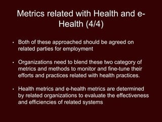 Metrics related with Health and e-
Health (4/4)
• Both of these approached should be agreed on
related parties for employment
• Organizations need to blend these two category of
metrics and methods to monitor and fine-tune their
efforts and practices related with health practices.
• Health metrics and e-health metrics are determined
by related organizations to evaluate the effectiveness
and efficiencies of related systems
 