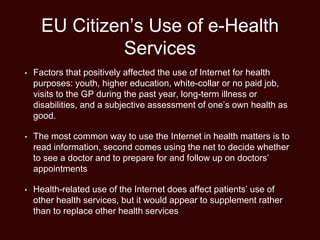 EU Citizen’s Use of e-Health
Services
• Factors that positively affected the use of Internet for health
purposes: youth, higher education, white-collar or no paid job,
visits to the GP during the past year, long-term illness or
disabilities, and a subjective assessment of one’s own health as
good.
• The most common way to use the Internet in health matters is to
read information, second comes using the net to decide whether
to see a doctor and to prepare for and follow up on doctors’
appointments
• Health-related use of the Internet does affect patients’ use of
other health services, but it would appear to supplement rather
than to replace other health services
 