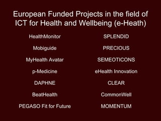 European Funded Projects in the field of
ICT for Health and Wellbeing (e-Heath)
HealthMonitor
Mobiguide
MyHealth Avatar
p-Medicine
DAPHNE
BeatHealth
PEGASO Fit for Future
SPLENDID
PRECIOUS
SEMEOTICONS
eHealth Innovation
CLEAR
CommonWell
MOMENTUM
 