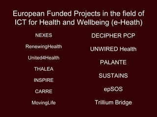 European Funded Projects in the field of
ICT for Health and Wellbeing (e-Heath)
NEXES
RenewingHealth
United4Health
THALEA
INSPIRE
CARRE
MovingLife
DECIPHER PCP
UNWIRED Health
PALANTE
SUSTAINS
epSOS
Trillium Bridge
 