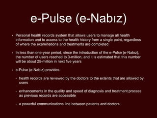 e-Pulse (e-Nabız)
• Personal health records system that allows users to manage all health
information and to access to the health history from a single point, regardless
of where the examinations and treatments are completed
• In less than one-year period, since the introduction of the e-Pulse (e-Nabız),
the number of users reached to 3-million, and it is estimated that this number
will be about 25-million in next five years
• e-Pulse (e-Nabız) provides
• health records are reviewed by the doctors to the extents that are allowed by
users
• enhancements in the quality and speed of diagnosis and treatment process
as previous records are accessible
• a powerful communications line between patients and doctors
 