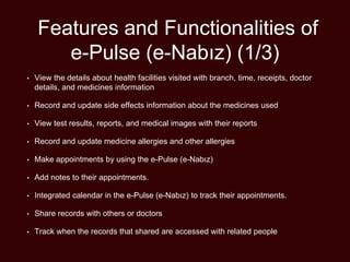 Features and Functionalities of
e-Pulse (e-Nabız) (1/3)
• View the details about health facilities visited with branch, time, receipts, doctor
details, and medicines information
• Record and update side effects information about the medicines used
• View test results, reports, and medical images with their reports
• Record and update medicine allergies and other allergies
• Make appointments by using the e-Pulse (e-Nabız)
• Add notes to their appointments.
• Integrated calendar in the e-Pulse (e-Nabız) to track their appointments.
• Share records with others or doctors
• Track when the records that shared are accessed with related people
 