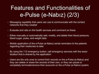 Features and Functionalities of
e-Pulse (e-Nabız) (2/3)
• Messaging capability that users can use to communicate with the contact
networks that they created
• Evaluate and rate on the health services and comment on these
• Either manually or automatically add, modify, and delete their blood pressure,
blood sugar, pulse, and weight data
• Mobile application of the e-Pulse (e-Nabız) sends reminders to the patients
regarding their medicines to take
• By using the 112 emergency button, call emergency services with the exact
location that is shared by the application
• Users are the only ones to control their records on the e-Pulse (e-Nabız) and
they can delete or share the records of their own, or they can pause or
completely terminate/remove their accounts on the e-Pulse (e-Nabız) system
 