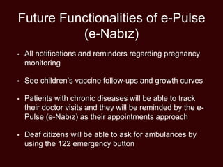Future Functionalities of e-Pulse
(e-Nabız)
• All notifications and reminders regarding pregnancy
monitoring
• See children’s vaccine follow-ups and growth curves
• Patients with chronic diseases will be able to track
their doctor visits and they will be reminded by the e-
Pulse (e-Nabız) as their appointments approach
• Deaf citizens will be able to ask for ambulances by
using the 122 emergency button
 