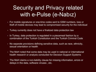 Security and Privacy related
with e-Pulse (e-Nabız)
• For mobile signatures or one-time codes sent to GSM numbers, loss or
theft of mobile devices may lead to compromised security for the individual
• Turkey currently does not have a finalized data protection law
• In Turkey, data protection is regulated in a piecemeal fashion by a
combination of the Turkish Constitution and the Turkish Criminal Code
• No separate provisions defining sensitive data, such as race, ethnicity,
sexual orientation or health
• The MoH noted that some data may be used in national or international
health research or analysis conducted for Decision Support Systems
• The MoH claims a non-liability clause for missing information, errors or
delays in the data, software viruses , etc.
 