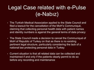Legal Case related with e-Pulse
(e-Nabız)
• The Turkish Medical Association applied to the State Council and
filed a lawsuit for the cancellation of the MoH’s Communiqué,
claiming that collecting personal health data with patient names
and identity numbers is against the general terms of data privacy
• The State Council made a decision to cancel the Communiqué of
MoH of Republic of Turkey on that as there is no existing
pertinent legal structure, particularly considering the lack of a
national law protecting personal data in Turkey
• Current situation is that all related data can be collected and
maintained if and only if the patients clearly permit to do so
before any recording and maintenance
 
