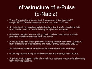 Infrastructure of e-Pulse
(e-Nabız)
• The e-Pulse (e-Nabız) uses the infrastructure of the Health.NET
(Sağlık.NET). Certain characteristics of the Health.NET are:
• An infrastructure based on web technology that transfer standards data
from the first, second, and third step independent software.
• A decision support system taking role in decision mechanisms which
provides related information from the center.
• A reporting system which provides an ability to track indicators requested
from international organizations, like WHO, EUROSTAT, and OECD.
• An infrastructure which enables lawful international data exchange.
• Providing citizens ability to let them access and manage their records.
• Applications to support national surveillance systems to reach data by using
early-warning systems.
 