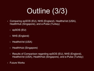 Outline (3/3)
• Comparing epSOS (EU), NHS (England), HealtheVet (USA),
HealthHub (Singapore), and e-Pulse (Turkey)
• epSOS (EU)
• NHS (England)
• HealtheVet (USA)
• HealthHub (Singapore)
• Results of Comparison regarding epSOS (EU), NHS (England),
HealtheVet (USA), HealthHub (Singapore), and e-Pulse (Turkey)
• Future Works
 