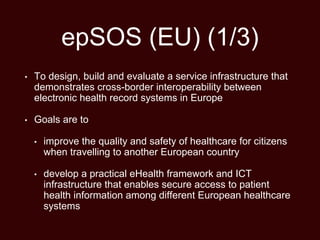 epSOS (EU) (1/3)
• To design, build and evaluate a service infrastructure that
demonstrates cross-border interoperability between
electronic health record systems in Europe
• Goals are to
• improve the quality and safety of healthcare for citizens
when travelling to another European country
• develop a practical eHealth framework and ICT
infrastructure that enables secure access to patient
health information among different European healthcare
systems
 