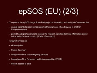 epSOS (EU) (2/3)
• The goal of the epSOS Large Scale Pilot project is to develop and test (“pilot”) services that
• enable patients to receive medication (ePrescriptions) when they are in another
European country
• permit health professionals to receive the relevant, translated clinical information stored
in the patient’s home country (“Patient Summary”)
• epSOS Services are
• ePrescription
• Patient Summary
• Integration of the 112 emergency services
• Integration of the European Health Insurance Card (EHIC)
• Patient access to data
 