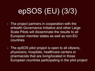epSOS (EU) (3/3)
• The project partners in cooperation with the
eHealth Governance Initiative and other Large
Scale Pilots will disseminate the results to all
European member states as well as non-EU
countries
• The epSOS pilot project is open to all citizens,
physicians, hospitals, healthcare centers or
pharmacists that are living/located in those
European countries participating in the pilot project
 
