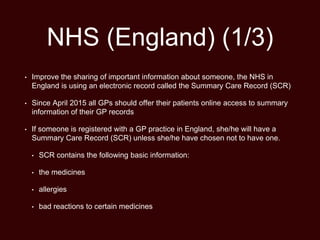 NHS (England) (1/3)
• Improve the sharing of important information about someone, the NHS in
England is using an electronic record called the Summary Care Record (SCR)
• Since April 2015 all GPs should offer their patients online access to summary
information of their GP records
• If someone is registered with a GP practice in England, she/he will have a
Summary Care Record (SCR) unless she/he have chosen not to have one.
• SCR contains the following basic information:
• the medicines
• allergies
• bad reactions to certain medicines
 