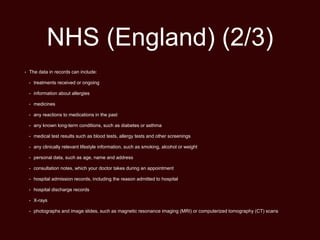 NHS (England) (2/3)
• The data in records can include:
• treatments received or ongoing
• information about allergies
• medicines
• any reactions to medications in the past
• any known long-term conditions, such as diabetes or asthma
• medical test results such as blood tests, allergy tests and other screenings
• any clinically relevant lifestyle information, such as smoking, alcohol or weight
• personal data, such as age, name and address
• consultation notes, which your doctor takes during an appointment
• hospital admission records, including the reason admitted to hospital
• hospital discharge records
• X-rays
• photographs and image slides, such as magnetic resonance imaging (MRI) or computerized tomography (CT) scans
 