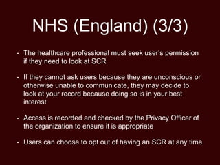NHS (England) (3/3)
• The healthcare professional must seek user’s permission
if they need to look at SCR
• If they cannot ask users because they are unconscious or
otherwise unable to communicate, they may decide to
look at your record because doing so is in your best
interest
• Access is recorded and checked by the Privacy Officer of
the organization to ensure it is appropriate
• Users can choose to opt out of having an SCR at any time
 