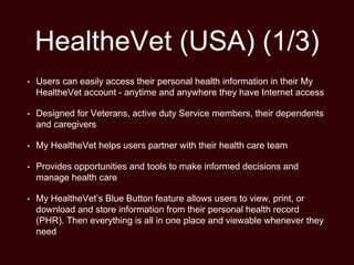 HealtheVet (USA) (1/3)
• Users can easily access their personal health information in their My
HealtheVet account - anytime and anywhere they have Internet access
• Designed for Veterans, active duty Service members, their dependents
and caregivers
• My HealtheVet helps users partner with their health care team
• Provides opportunities and tools to make informed decisions and
manage health care
• My HealtheVet’s Blue Button feature allows users to view, print, or
download and store information from their personal health record
(PHR). Then everything is all in one place and viewable whenever they
need
 