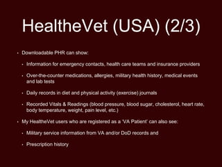 HealtheVet (USA) (2/3)
• Downloadable PHR can show:
• Information for emergency contacts, health care teams and insurance providers
• Over-the-counter medications, allergies, military health history, medical events
and lab tests
• Daily records in diet and physical activity (exercise) journals
• Recorded Vitals & Readings (blood pressure, blood sugar, cholesterol, heart rate,
body temperature, weight, pain level, etc.)
• My HealtheVet users who are registered as a ‘VA Patient’ can also see:
• Military service information from VA and/or DoD records and
• Prescription history
 