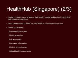 HealthHub (Singapore) (2/3)
• HealthHub allows users to access their health records, and the health records of
their children's information
• Users can view their children’s school health and immunization records
• HealthHub provides:
• Immunizations records
• Health screening
• Lab test results
• Discharge information
• Medical appointments
• School health assessments
 