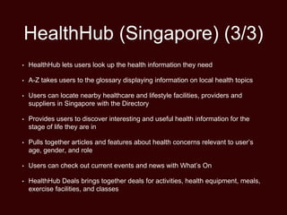 HealthHub (Singapore) (3/3)
• HealthHub lets users look up the health information they need
• A-Z takes users to the glossary displaying information on local health topics
• Users can locate nearby healthcare and lifestyle facilities, providers and
suppliers in Singapore with the Directory
• Provides users to discover interesting and useful health information for the
stage of life they are in
• Pulls together articles and features about health concerns relevant to user’s
age, gender, and role
• Users can check out current events and news with What’s On
• HealthHub Deals brings together deals for activities, health equipment, meals,
exercise facilities, and classes
 