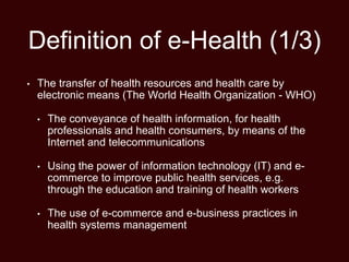 Definition of e-Health (1/3)
• The transfer of health resources and health care by
electronic means (The World Health Organization - WHO)
• The conveyance of health information, for health
professionals and health consumers, by means of the
Internet and telecommunications
• Using the power of information technology (IT) and e-
commerce to improve public health services, e.g.
through the education and training of health workers
• The use of e-commerce and e-business practices in
health systems management
 