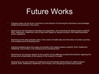 Future Works
• Following works can be done in the future in the direction of improving the information and knowledge
distilled and presented in this report:
• Searching for the international standards and regulations, and evaluating the related systems (epSOS,
NHS, HealtheVet, HealthHub, and e-Pulse) with respect to clauses covered in the related standards
and/or regulations.
• Searching for the data protection laws in the context of health data and information of certain countries,
and comparing and contrasting them.
• Gathering statistics about the usage and benefits of the related systems (epSOS, NHS, HealtheVet,
HealthHub, and e-Pulse), and comparing and contrasting them.
• Searching for an inclusive answer for the question of how different countries find solutions regarding the
privacy and confidentiality of the systems in the context of e-health.
• Searching for security breaches in healthcare and theoretically testing these for related systems
(epSOS, NHS, HealtheVet, HealthHub, and e-Pulse), and comparing and discussing results.
 