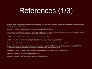 References (1/3)
Akdağ, R. Health Transformation Program in Turkey September 2010 PROGRESS REPORT, Republic of Turkey, Ministry of Health Publication
No: 807 ISBN: 978-975-590-336-1
Altınok, R. Turkey’s e-Health Activities, 2013. http://css.escwa.org.lb/ictd/2094/2.pdf
Andreassen, H. K., Bujnowska-Fedak, M. M., Chronaki, C. E, Dumitru, R. C., Pudule, I, Santana, S., Voss, H., and Wynn, R. European citizens’
use of E-health services: A study of seven countries, BMC Public Health, 7-53, 2007.
epSOS About epSOS, No Date. http://www.epsos.eu/home/aboutepsos. Html
epSOS Frequently Asked Questions (FAQ), No Date. http://www.epsos.eu/faqglossary/faq.html#c91
Erciyas, S. S. and Geçgil, T. A.Turkish citizens to manage their own health data, eHealth Law & Policy, 2-5, 2015.
European Commission eHealth projects - Research and Innovation in the field of ICT for Health and Wellbeing: An overview, EUROPEAN
COMMISSION Directorate-General for Communications Networks, Content and Technology, 2014.
Eysenbach, G. What is e-health?, Journal of Medical Internet Research 2001;3(2):e20. doi:10.2196/jmir.3.2.e20
HealthHub HealthHub, No Date. http://www.healthhub.sg/
HealthHub HealthHub, About Us, No Date. http://www.healthhub.sg/aboutus
 