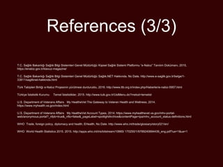 References (3/3)
T.C. Sağlık Bakanlığı Sağlık Bilgi Sistemleri Genel Müdürlüğü Kişisel Sağlık Sistemi Platformu “e-Nabız” Tanıtım Dokümanı, 2015,
https://enabiz.gov.tr/klavuz-magazine/
T.C. Sağlık Bakanlığı Sağlık Bilgi Sistemleri Genel Müdürlüğü Sağlık.NET Hakkında. No Date. http://www.e-saglik.gov.tr/belge/1-
33811/sagliknet-hakkinda.html
Türk Tabipleri Birliği e-Nabız Projesinin yürütmesi durduruldu, 2016. http://www.ttb.org.tr/index.php/Haberler/e-nabiz-5957.html
Türkiye İstatistik Kurumu Temel İstatistikler, 2015. http://www.tuik.gov.tr/UstMenu.do?metod=temelist
U.S. Department of Veterans Affairs My HealtheVet The Gateway to Veteran Health and Wellness, 2014.
https://www.myhealth.va.gov/index.html
U.S. Department of Veterans Affairs My HealtheVet Account Types, 2014. https://www.myhealthevet.va.gov/mhv-portal-
web/anonymous.portal?_nfpb=true&_nfto=false&_pageLabel=spotlightArchive&contentPage=ipa/mhv_account_status-definitions.html
WHO Trade, foreign policy, diplomacy and health, EHealth, No Date. http://www.who.int/trade/glossary/story021/en/
WHO World Health Statistics 2015. 2015. http://apps.who.int/iris/bitstream/10665/ 170250/1/9789240694439_eng.pdf?ua=1&ua=1
 
