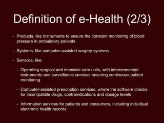 Definition of e-Health (2/3)
• Products, like instruments to ensure the constant monitoring of blood
pressure in ambulatory patients
• Systems, like computer-assisted surgery systems
• Services, like:
• Operating surgical and intensive care units, with interconnected
instruments and surveillance services ensuring continuous patient
monitoring
• Computer-assisted prescription services, where the software checks
for incompatible drugs, contraindications and dosage levels
• Information services for patients and consumers, including individual
electronic health records
 