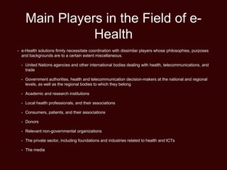 Main Players in the Field of e-
Health
• e-Health solutions firmly necessitate coordination with dissimilar players whose philosophies, purposes
and backgrounds are to a certain extent miscellaneous.
• United Nations agencies and other international bodies dealing with health, telecommunications, and
trade
• Government authorities, health and telecommunication decision-makers at the national and regional
levels, as well as the regional bodies to which they belong
• Academic and research institutions
• Local health professionals, and their associations
• Consumers, patients, and their associations
• Donors
• Relevant non-governmental organizations
• The private sector, including foundations and industries related to health and ICTs
• The media
 