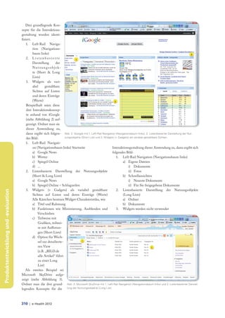 Drei grundlegende Kon-
                                     zepte für die Interaktions-
                                     gestaltung wurden identi-
                                     fiziert.
                                         1. Left-Rail Naviga-
                                              tion (Navigations-
                                              baum links)
                                         2. L i s t e n b a s i e r t e
                                              Darstellung           der
                                              N u t z u n g s o b j e k-
                                              te (Short & Long
                                              Lists)
                                         3. Widgets als vari-
                                              abel       gestaltbare
                                              Sichten auf Listen
                                              und deren Einträge
                                              (Werte)
                                         Beispielhaft seien diese
                                         drei Interaktionskonzep-
                                         te anhand von iGoogle
                                         (siehe Abbildung 2) auf-
                                         gezeigt. Ordnet man sie
                                         dieser Anwendung zu,
                                         dann ergibt sich folgen- Abb. 2: iGoogle mit 1. Left-Rail Navigation (Navigationsbaum links), 2. Listenbasierter Darstellung der Nut-
                                         des Bild:                       zungsobjekte (Short List) und 3. Widgets (= Gadgets) als variabel gestaltbare Sichten

                                         1. Left-Rail Navigati-
                                              on (Navigationsbaum links) Startseite                             Interaktionsgestaltung dieser Anwendung zu, dann ergibt sich
                                              a) Google News                                                    folgendes Bild:
                                              b) Wetter                                                            1. Left-Rail Navigation (Navigationsbaum links)
                                              c) Spiegel Online                                                         a) Eigene Dateien
                                              d) ...                                                                        i) Dokumente
                                         2. Listenbasierte Darstellung der Nutzungsobjekte                                  ii) Fotos
                                              (Short & Long Lists)                                                      b) Schnellansichten
                                              a) Google News                                                                i) Neueste Dokumente
                                              b) Spiegel Online – Schlagzeilen                                              ii) Für Sie freigegebene Dokumente
                                         3. Widgets (= Gadgets) als variabel gestaltbare                           2. Listenbasierte Darstellung der Nutzungsobjekte
Produktentwicklung und -evaluation




                                              Sichten auf Listen und deren Einträge (Werte)                             (Long Lists)
                                              Alle Kästchen besitzen Widget-Charakteristika, wie                        a) Ordner
                                              a) Titel und Rahmung                                                      b) Dokumente
                                              b) Funktionen wie Minimierung, Ausblenden und                        3. Widgets werden nicht verwendet
                                                  Verschieben
                                              c) Teilweise mit
                                                  Grafiken, teilwei-
                                                  se mit Aufl istun-
                                                  gen (Short Lists)
                                              d) Option für Wech-
                                                  sel zur detailierte-
                                                  ren View
                                                  (z.B. „BILD.de
                                                  alle Artikel“ führt
                                                  zu einer Long
                                                  List)
                                        Als zweites Beispiel sei
                                     Microsoft SkyDrive aufge-
                                     zeigt (siehe Abbildung 3).
                                     Ordnet man die drei grund- Abb. 3: Microsoft SkyDrive mit 1. Left-Rail Navigation (Navigationsbaum links) und 2. Listenbasierter Darstel-
                                     legenden Konzepte für die lung der Nutzungsobjekte (Long List)



                                     310 | e-Health 2012
 