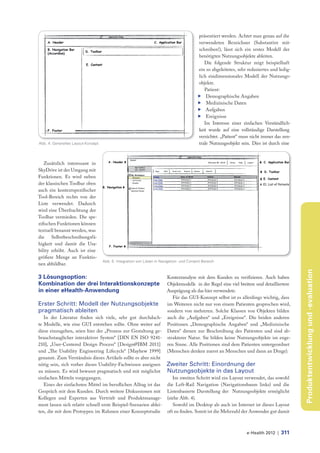 präsentiert werden. Achtet man genau auf die
                                                                                           verwendeten Bezeichner (Substantive mit-
                                                                                           schreiben!), lässt sich ein erstes Modell der
                                                                                           benötigten Nutzungsobjekte ableiten.
                                                                                              Die folgende Struktur zeigt beispielhaft
                                                                                           ein so abgeleitetes, sehr reduziertes und ledig-
                                                                                           lich eindimensionales Modell der Nutzungs-
                                                                                           objekte.
                                                                                              Patient:
                                                                                           f Demographische Angaben
                                                                                           f Medizinische Daten
                                                                                           f Aufgaben
                                                                                           f Ereignisse
                                                                                              Im Interesse einer einfachen Verständlich-
                                                                                           keit wurde auf eine vollständige Darstellung
                                                                                           verzichtet. „Patient“ muss nicht immer das zen-
Abb. 4: Generelles Layout-Konzept                                                          trale Nutzungsobjekt sein. Dies ist durch eine



   Zusätzlich interessant in
SkyDrive ist der Umgang mit
Funktionen. Es wird neben
der klassischen Toolbar oben
auch ein kontextspezifischer
Tool-Bereich rechts von der
Liste verwendet. Dadurch
wird eine Überfrachtung der
Toolbar vermieden. Die spe-
zifischen Funktionen können
textuell benannt werden, was
die Selbstbeschreibungsfä-
higkeit und damit die Usa-
bility erhöht. Auch ist eine
größere Menge an Funktio-
                                    Abb. 5: Integration von Listen in Navigation- und Content-Bereich
nen abbildbar.




                                                                                                                                              Produktentwicklung und -evaluation
3 Lösungsoption:                                                         Kontextanalyse mit dem Kunden zu verifizieren. Auch haben
Kombination der drei Interaktionskonzepte                                Objektmodelle in der Regel eine viel breitere und detailliertere
in einer eHealth-Anwendung                                               Ausprägung als das hier verwendete.
                                                                            Für das GUI-Konzept selbst ist es allerdings wichtig, dass
Erster Schritt: Modell der Nutzungsobjekte                               im Weiteren nicht nur von einem Patienten gesprochen wird,
pragmatisch ableiten                                                     sondern von mehreren. Solche Klassen von Objekten bilden
   In der Literatur finden sich viele, sehr gut durchdach-               auch die „Aufgaben“ und „Ereignisse“. Die beiden anderen
te Modelle, wie eine GUI entstehen sollte. Ohne weiter auf               Positionen „Demographische Angaben“ und „Medizinische
diese einzugehen, seien hier der „Prozess zur Gestaltung ge-             Daten“ dienen zur Beschreibung des Patienten und sind ab-
brauchstauglicher interaktiver System“ [DIN EN ISO 9241-                 strakterer Natur. Sie bilden keine Nutzungsobjekte im enge-
210], „User-Centered Design Process“ [Design@IBM 2011]                   ren Sinne. Alle Positionen sind dem Patienten untergeordnet
und „The Usability Engineering Lifecycle“ [Mayhew 1999]                  (Menschen denken zuerst an Menschen und dann an Dinge).
genannt. Zum Verständnis dieses Artikels sollte es aber nicht
nötig sein, sich vorher dieses Usability-Fachwissen aneignen             Zweiter Schritt: Einordnung der
zu müssen. Es wird bewusst pragmatisch und mit möglichst                 Nutzungsobjekte in das Layout
einfachen Mitteln vorgegangen.                                              Im zweiten Schritt wird ein Layout verwendet, das sowohl
   Eines der einfachsten Mittel im berufl ichen Alltag ist das           die Left-Rail Navigation (Navigationsbaum links) und die
Gespräch mit dem Kunden. Durch weitere Diskussionen mit                  Listenbasierte Darstellung der Nutzungsobjekte ermöglicht
Kollegen und Experten aus Vertrieb und Produktmanage-                    (siehe Abb. 4).
ment lassen sich relativ schnell erste Beispiel-Szenarien ablei-             Sowohl im Desktop als auch im Internet ist dieses Layout
ten, die mit dem Protoypen im Rahmen einer Konzeptstudie                 oft zu finden. Somit ist die Mehrzahl der Anwender gut damit



                                                                                                                    e-Health 2012 |   311
 