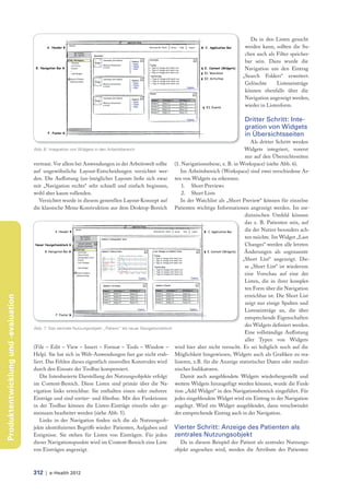 Da in den Listen gesucht
                                                                                                                                                 werden kann, sollten die Su-
                                                                                                                                                 chen auch als Filter speicher-
                                                                                                                                                 bar sein. Dazu wurde die
                                                                                                                                                 Navigation um den Eintrag
                                                                                                                                                „Search Folders“ erweitert.
                                                                                                                                                 Gelöschte      Listeneinträge
                                                                                                                                                 können ebenfalls über die
                                                                                                                                                 Navigation angezeigt werden,
                                                                                                                                                 wieder in Listenform.

                                                                                                                                                 Dritter Schritt: Inte-
                                                                                                                                                 gration von Widgets
                                                                                                                                                 in Übersichtsseiten
                                                                                                                                                     Als dritter Schritt werden
                                     Abb. 6: Integration von Widgets in den Arbeitsbereich                                                        Widgets integriert, vorerst
                                                                                                                                                  nur auf den Übersichtsseiten
                                     vertraut. Vor allem bei Anwendungen in der Arbeitswelt sollte              (1. Navigationsebene, z. B. in Workspace) (siehe Abb. 6).
                                     auf ungewöhnliche Layout-Entscheidungen verzichtet wer-                        Im Arbeitsbereich (Workspace) sind zwei verschiedene Ar-
                                     den. Die Aufl istung (un-)möglicher Layouts ließe sich zwar                ten von Widgets zu erkennen.
                                     mit „Navigation rechts“ sehr schnell und einfach beginnen,                     1. Short Previews
                                     wohl aber kaum vollenden.                                                      2. Short Lists
                                       Verzichtet wurde in diesem generellen Layout-Konzept auf                     In der Watchlist als „Short Preview“ können für einzelne
                                     die klassische Menu-Konstruktion aus dem Desktop-Bereich                   Patienten wichtige Informationen angezeigt werden. Im me-
                                                                                                                                                  dizinischen Umfeld können
                                                                                                                                                  das z. B. Patienten sein, auf
                                                                                                                                                  die der Nutzer besonders ach-
                                                                                                                                                  ten möchte. Im Widget „Last
                                                                                                                                                  Changes“ werden alle letzten
                                                                                                                                                  Änderungen als sogenannte
                                                                                                                                                 „Short List“ angezeigt. Die-
                                                                                                                                                  se „Short List“ ist wiederum
                                                                                                                                                  eine Vorschau auf eine der
                                                                                                                                                  Listen, die in ihrer komplet-
                                                                                                                                                  ten Form über die Navigation
                                                                                                                                                  erreichbar ist. Die Short List
Produktentwicklung und -evaluation




                                                                                                                                                  zeigt nur einige Spalten und
                                                                                                                                                  Listeneinträge an, die über
                                                                                                                                                  entsprechende Eigenschaften
                                                                                                                                                  des Widgets definiert werden.
                                     Abb. 7: Das zentrale Nutzungsobjekt „Patient“ als neuer Navigationsblock
                                                                                                                                                  Eine vollständige Aufl istung
                                                                                                                                                  aller Typen von Widgets
                                     (File – Edit – View – Insert – Format – Tools – Window –                   wird hier aber nicht versucht. Es sei lediglich noch auf die
                                     Help). Sie hat sich in Web-Anwendungen fast gar nicht etab-                Möglichkeit hingewiesen, Widgets auch als Grafiken zu rea-
                                     liert. Das Fehlen dieses eigentlich sinnvollen Konstrukts wird             lisieren, z.B. für die Anzeige statistischer Daten oder medizi-
                                     durch den Einsatz der Toolbar kompensiert.                                 nischer Indikatoren.
                                        Die listenbasierte Darstellung der Nutzungsobjekte erfolgt                  Damit auch ausgeblendete Widgets wiederhergestellt und
                                     im Content-Bereich. Diese Listen sind primär über die Na-                  weitere Widgets hinzugefügt werden können, wurde die Funk-
                                     vigation links erreichbar. Sie enthalten einen oder mehrere                tion „Add Widget“ in den Navigationsbereich eingeführt. Für
                                     Einträge und sind sortier- und fi lterbar. Mit den Funktionen              jedes eingeblendete Widget wird ein Eintrag in der Navigation
                                     in der Toolbar können die Listen-Einträge einzeln oder ge-                 angelegt. Wird ein Widget ausgeblendet, dann verschwindet
                                     meinsam bearbeitet werden (siehe Abb. 5).                                  der entsprechende Eintrag auch in der Navigation.
                                        Links in der Navigation finden sich die als Nutzungsob-
                                     jekte identifizierten Begriffe wieder: Patienten, Aufgaben und             Vierter Schritt: Anzeige des Patienten als
                                     Ereignisse. Sie stehen für Listen von Einträgen. Für jeden                 zentrales Nutzungsobjekt
                                     dieser Navigationspunkte wird im Content-Bereich eine Liste                  Da in diesem Beispiel der Patient als zentrales Nutzungs-
                                     von Einträgen angezeigt.                                                   objekt angesehen wird, werden die Attribute des Patienten



                                     312 | e-Health 2012
 