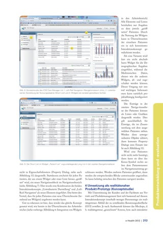 in den Arbeitsbereich).
                                                                                                              Alle Elemente und Listen
                                                                                                              beinhalten nur Angaben
                                                                                                              zu dem jeweils „geöff-
                                                                                                              neten“ Patienten. Durch
                                                                                                              die Nutzung der Widgets
                                                                                                              kann in Übersichtsseiten
                                                                                                              der einzelnen Patienten
                                                                                                              ein in sich konsistentes
                                                                                                              Interaktionskonzept ge-
                                                                                                              währleistet werden.
                                                                                                                 Als eine Variante wird
                                                                                                              hier ein nicht abschalt-
                                                                                                              bares Widget für die De-
                                                                                                              mographischen Angaben
                                                                                                              eingeführt, während die
                                                                                                              Medizinischen       Daten,
                                                                                                              ebenso wie die anderen
                                                                                                              Widgets, ab- und zuge-
                                                                                                              schaltet werden können.
                                                                                                              Dieser Umgang mit zen-
Abb. 8: Konzeptstudie des ICW Care Manager mit 1. Left-Rail Navigation (Navigationsbaum links), 2. Listenba-  tral wichtigen Informati-
sierter Darstellung der Nutzungsobjekte (Short List) und 3. Widgets als variabel gestaltbare Sichten          onen kann natürlich pro-
                                                                                                              jektabhängig konfiguriert
                                                                                                              werden.
                                                                                                                 Die Einträge in der
                                                                                                              zweiten Naviga-tionsebe-
                                                                                                              ne des Patienten können
                                                                                                              als Listen oder Grafiken
                                                                                                              dargestellt werden. Dies
                                                                                                              gilt ausschließlich für
                                                                                                              Einträge, die im Zusam-
                                                                                                              menhang mit dem ausge-
                                                                                                              wählten Patienten stehen.
                                                                                                              Werden diese unterge-
                                                                                                              ordneten Objekte editiert,




                                                                                                                                            Produktentwicklung und -evaluation
                                                                                                              dann kommen Property-
                                                                                                              Dialoge zum Einsatz (sie-
                                                                                                              he auch Abbildung 11).
                                                                                                                 Wird eine Patienten-
                                                                                                              sicht nicht mehr benötigt,
                                                                                                              dann kann sie über das
                                                                                                              Kreuz-Symbol rechts ne-
Abb. 9: Der Short List im Widget „Patient List“ zugrundeliegende Long List in der zweiten Navigationsebene
                                                                                                              ben dem Patientenamen
                                                                                                              im Navigationseintrag ge-
nicht in Eigenschaftsfenstern (Property Dialog, siehe auch schlossen werden. Werden mehrere Patienten geöffnet, dann
Abbildung 11) dargestellt. Stattdessen erscheint für jeden Pa- werden die entsprechenden Blöcke untereinander angeordnet.
tienten, der aus einem Widget oder einer Liste heraus „geöff- So kann beliebig zwischen den Patienten navigiert werden.
net“ wird, ein neuer Navigationsblock im Navigationsbereich
(siehe Abbildung 7). Hier wurde eine Kombination der beiden 4 Umsetzung als realitätsnaher
Interaktionskonzepte „Listenbasierte Darstellung“ und „Left- Produkt-Prototyp (Konzeptstudie)
Rail-Navigation“ als neues Element eingeführt. Das bietet den                  Mit Unterstützung des Kunden und der Fachleute aus Ver-
Vorteil, dass für jeden Patienten eine neue Übersichtsseite (be- trieb und Produktmanagement lässt sich basierend auf diesem
stehend aus Widgets) angeboten werden kann.                                 Interaktionskonzept innerhalb weniger Personentage ein reali-
    Gut zu erkennen ist hier, dass wieder das gleiche Konzept tätsgetreues Abbild der zu erstellenden Benutzungsoberfläche
genutzt wird, wie bereits in der Übersichtsseite des Arbeitsbe- (GUI) erstellen. Je nach Ausbaustufe können das Mockups, d.
reiches (siehe vorherige Abbildung 6: Integration von Widgets h. realitätsgetreue „gezeichnete“ Screens, bzw. auch interaktive



                                                                                                                e-Health 2012 |    313
 