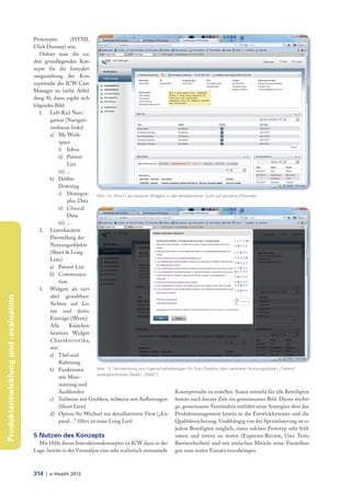 Prototypen          (HTML
                                     Click Dummy) sein.
                                        Ordnet man die o.e.
                                     drei grundlegenden Kon-
                                     zepte für die Interakti-
                                     onsgestaltung der Kon-
                                     zeptstudie des ICW Care
                                     Manager zu (siehe Abbil-
                                     dung 8), dann ergibt sich
                                     folgendes Bild:
                                        1. Left-Rail Navi-
                                            gation (Navigati-
                                            onsbaum links)
                                            a) My Work-
                                                 space
                                                 i) Inbox
                                                 ii) Patient
                                                      List
                                                 iii) ...
                                            b) Debbie
                                                 Downing
                                                 i) Demogra- Abb. 10: Short List-basierte Widgets in der detaillierteren Sicht auf einzelne Patienten
                                                      phic Data
                                                 ii) Clinical
                                                      Data
                                                 iii) ...
                                        2. Listenbasierte
                                            Darstellung der
                                            Nutzungsobjekte
                                            (Short & Long
                                            Lists)
                                            a) Patient List
                                            b) Communica-
                                                 tion
                                        3. Widgets als vari-
                                            abel gestaltbare
Produktentwicklung und -evaluation




                                            Sichten auf Lis-
                                            ten und deren
                                            Einträge (Werte)
                                            Alle        Kästchen
                                            besitzen Widget-
                                            Charakteristika,
                                            wie
                                            a) Titel und
                                                 Rahmung
                                            b) Funktionen          Abb. 11: Verwendung von Eigenschaftsdialogen für Sub-Objekte (dem zentralen Nutzungsobjekt „Patient“
                                                                   untergeordnetes Objekt „PAM“)
                                                 wie Mini-
                                                 mierung und
                                                Ausblenden                                               Konzeptstudie zu erstellen. Somit entsteht für alle Beteiligten
                                            c) Teilweise mit Grafiken, teilweise mit Aufl istungen bereits nach kurzer Zeit ein gemeinsames Bild. Dieses wichti-
                                                 (Short Lists)                                           ge, gemeinsame Verständnis entfaltet seine Synergien über das
                                            d) Option für Wechsel zur detaillierteren View („Ex- Produktmanagement hinein in die Entwicklerteams und die
                                                 pand…“ führt zu einer Long List)                        Qualitätssicherung. Unabhängig von der Spezialisierung ist es
                                                                                                         jedem Beteiligten möglich, einen solchen Prototyp sehr früh
                                     5 Nutzen des Konzepts                                               intern und extern zu testen (Experten-Review, User Tests,
                                        Mit Hilfe dieses Interaktionskonzeptes ist ICW dazu in der Barrierefreiheit) und mit einfachen Mitteln seine Vorstellun-
                                     Lage, bereits in der Voranalyse eine sehr realistisch anmutende gen zum realen Einsatz einzubringen.



                                     314 | e-Health 2012
 