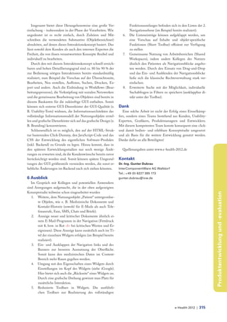 Insgesamt bietet diese Herangehensweise eine große Ver-                  Funktionsumfanges befinden sich in den Listen der 2.
einfachung - insbesondere in der Phase der Vorarbeiten. Wie                 Navigationsebene (im Beispiel bereits realisiert).
angedeutet ist es recht einfach, durch Zuhören und Mit-                6.   Die Listeneinträge können aufgeklappt werden, um
schreiben die verwendeten Substantive (Objektbezeichner)                    eine Vorschau auf Inhalte und objekt-spezifische
abzuleiten, auf denen dieses Interaktionskonzept basiert. Das               Funktionen (Short Toolbar) effizient zur Verfügung
lässt sowohl dem Kunden als auch den internen Experten die                  zu stellen
Freiheit, die von ihnen verantworteten Konzepte flexibel und           7.   Gemeinsame Nutzung von Arbeitsbereichen (Shared
individuell zu bearbeiten.                                                  Workspaces), indem andere Kollegen des Nutzers
   Durch den mit diesem Interaktionskonzept schnell erreich-                ähnlich den Patienten als Navigationsblöcke angebo-
baren und hohen Detaillierungsgrad sind ca. 80 bis 90 % der                 ten werden. Durch den Einsatz von Drag-and-Drop
zur Bedienung nötigen Interaktionen bereits standardmäßig                   und das Ein- und Ausblenden der Navigationsblöcke
realisiert, zum Beispiel die Vorschau auf der Übersichtsseite,              ließe sich die klassische Rechteverwaltung stark ver-
Bearbeiten, Neu erstellen, Auflisten, Suchen, Drucken, Ex-                  einfachen.
port und andere. Auch die Einbindung in Workflows (Bear-               8.   Erweiterte Suche mit der Möglichkeit, individuelle
beitungsprozesse), die Verknüpfung mit sozialen Netzwerken                  Suchabfragen in Filtern zu speichern (ausklappbar di-
und die gemeinsame Bearbeitung von Objekten sind bereits in                 rekt unter der Toolbar).
diesem Baukasten für die zukünftige GUI enthalten. Somit
können sich externe GUI-Dienstleister der GUI-Qualität (z.          Dank
B. Usability-Tests) widmen, die Informationsarchitekten das            Eine solche Arbeit ist nicht der Erfolg eines Einzelkämp-
vollständige Informationsmodell der Nutzungsobjekte erstel-         fers, sondern eines Teams bestehend aus Kunden, Usability-
len und grafische Dienstleister sich auf das grafische Design (z.   Experten, Grafikern, Produktmanagern und Entwicklern.
B. Branding) konzentrieren.                                         Mit diesem kompetenten Team konnte konsequent eine click-
   Schlussendlich ist es möglich, den auf der HTML-Struk-           und damit bedien- und erlebbare Konzeptstudie umgesetzt
tur basierenden Click-Dummy, den JavaScript-Code und das            und als Basis für die weitere Entwicklung genutzt werden.
CSS der Entwicklung des eigentlichen Software-Produkts              Danke dafür an alle Beteiligten!
(inkl. Backend) zu Grunde zu legen. Hinzu kommt, dass in
den späteren Entwicklungsstadien nur noch wenige Ände-                Quellenangaben unter www.e-health-2012.de
rungen zu erwarten sind, da die Kundenwünsche bereits zuvor
berücksichtigt worden sind. Somit können spätere Umgestal-          Kontakt
tungen der GUI größtenteils vermieden werden, die sonst er-         Dr.-Ing. Gunter Dubrau
hebliche Änderungen im Backend nach sich ziehen könnten.            InterComponentWare AG Walldorf
                                                                    Tel.: +49 (0) 6227 385 173
6 Ausblick                                                          gunter.dubrau@icw.de
   Im Gespräch mit Kollegen und potentiellen Anwendern
sind Anregungen aufgetaucht, die in der oben aufgezeigten
Konzeptstudie teilweise schon eingearbeitet wurden




                                                                                                                                    Produktentwicklung und -evaluation
   1. Weitere, dem Nutzungsobjekt „Patient“ untergeordne-
       te Objekte, wie z. B. Medizinische Dokumente und
      Kontakt-Historie (sowohl für E-Mails als auch Tele-
       fonanrufe, Faxe, SMS, Chats und Briefe).
   2. Anzeige neuer und kritischer Dokumente ähnlich ei-
       nem E-Mail-Programm in der Navigation (Fettdruck
       mit 1. bzw. in Rot >1< bei kritischen Werten und Er-
       eignissen). Diese Anzeige kann zusätzlich auch im Ti-
       tel der einzelnen Widgets erfolgen (im Beispiel bereits
       realisiert).
   3. Ein- und Ausklappen der Navigation links und des
      Banners zur besseren Ausnutzung der Oberfläche.
       Somit kann den medizinischen Daten im Content-
      Bereich mehr Raum gegeben werden.
   4. Umgang mit den Eigenschaften eines Widgets durch
      Einstellungen im Kopf des Widgets (siehe iGoogle).
      Hier bietet sich auch die „Rückseite“ eines Widgets an.
      Durch eine grafische Drehung gewinnt man Platz für
       zusätzliche Interaktion.
   5. Reduzierte Toolbars in Widgets. Die ausführli-
       chen Toolbars zur Realisierung des vollständigen



                                                                                                           e-Health 2012 |   315
 