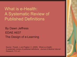 What is e-Health:  A Systematic Review of Published Definitions By Dawn Jeffress EDAE A637 The Design of e-Learning Source:  Powell, J. and Pagliari, C. (2005).  What is e-Health: A systematic review of published definitions.  Journal of Medical Internet Research,  7(1): e1. 
