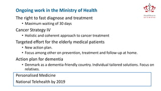 The right to fast diagnose and treatment
• Maximum waiting of 30 days
Cancer Strategy IV
• Holistic and coherent approach to cancer treatment
Targeted effort for the elderly medical patients
• New action plan.
• Focus among other on prevention, treatment and follow-up at home.
Action plan for dementia
• Denmark as a dementia-friendly country. Individual tailored solutions. Focus on
relatives.
Personalised Medicine
National Telehealth by 2019
Ongoing work in the Ministry of Health
 